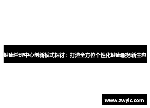 健康管理中心创新模式探讨：打造全方位个性化健康服务新生态